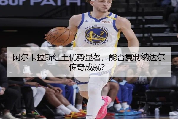 阿尔卡拉斯红土优势显著，能否复制纳达尔传奇成就？